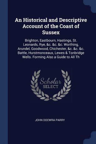 John Docwra Parry An Historical and Descriptive Account of the Coast of Sussex. Brighton, Eastbourn, Hastings, St. Leonards, Rye, &c. &c. &c. Worthing, Arundel, Goodwood, Chichester, &c. &c. &c. Battle, Hurstmonceaux, Lewes & Tonbridge Wells. Forming Also a Guide t...