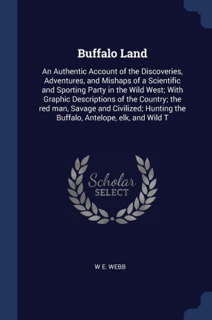 W E. Webb Buffalo Land. An Authentic Account of the Discoveries, Adventures, and Mishaps of a Scientific and Sporting Party in the Wild West; With Graphic Descriptions of the Country; the red man, Savage and Civilized; Hunting the Buffalo, Antelope, elk, an...