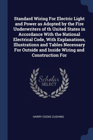 Harry Cooke Cushing Standard Wiring For Electric Light and Power as Adopted by the Fire Underwriters of th United States in Accordance With the National Electrical Code, With Explanations, Illustrations and Tables Necessary For Outside and Inside Wiring and Construct...
