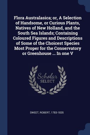 Robert Sweet Flora Australasica; or, A Selection of Handsome, or Curious Plants, Natives of New Holland, and the South Sea Islands; Containing Coloured Figures and Descriptions of Some of the Choicest Species Most Proper for the Conservatory or Greenhouse ... ...