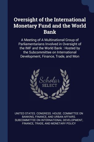 Oversight of the International Monetary Fund and the World Bank. A Meeting of A Multinational Group of Parliamentarians Involved in Oversight of the IMF and the World Bank : Hosted by the Subcommittee on International Development, Finance, Trade, ...