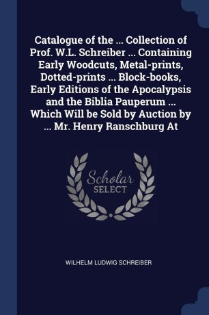 Wilhelm Ludwig Schreiber Catalogue of the ... Collection of Prof. W.L. Schreiber ... Containing Early Woodcuts, Metal-prints, Dotted-prints ... Block-books, Early Editions of the Apocalypsis and the Biblia Pauperum ... Which Will be Sold by Auction by ... Mr. Henry Ransch...