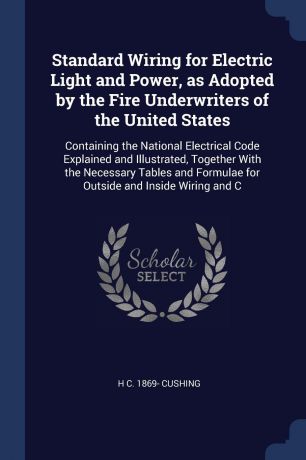 H C. 1869- Cushing Standard Wiring for Electric Light and Power, as Adopted by the Fire Underwriters of the United States. Containing the National Electrical Code Explained and Illustrated, Together With the Necessary Tables and Formulae for Outside and Inside Wirin...