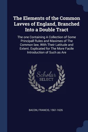 Francis Bacon The Elements of the Common Lavves of England, Branched Into a Double Tract. The one Containing A Collection of Some Principall Rules and Maximes of The Common law, With Their Latitude and Extent. Explicated for The More Facile Introduction of Such...
