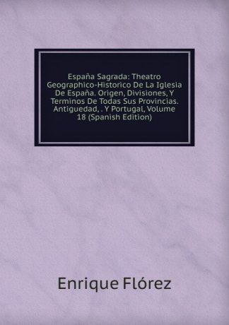 Enrique Flórez Espana Sagrada: Theatro Geographico-Historico De La Iglesia De Espana. Origen, Divisiones, Y Terminos De Todas Sus Provincias. Antiguedad, . Y Portugal, Volume 18 (Spanish Edition)