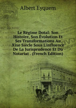 Albert Eyquem Le Regime Dotal: Son Histoire, Son Evolution Et Ses Transformations Au Xixe Siecle Sous L.influence De La Jurisprudence Et Du Notariat . (French Edition)