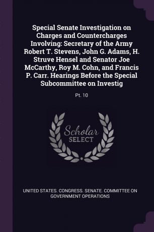 Special Senate Investigation on Charges and Countercharges Involving. Secretary of the Army Robert T. Stevens, John G. Adams, H. Struve Hensel and Senator Joe McCarthy, Roy M. Cohn, and Francis P. Carr. Hearings Before the Special Subcommittee on ...