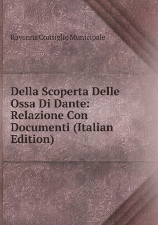 Ravenna Consiglio Municipale Della Scoperta Delle Ossa Di Dante: Relazione Con Documenti (Italian Edition)