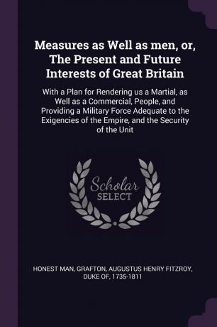 Honest man Measures as Well as men, or, The Present and Future Interests of Great Britain. With a Plan for Rendering us a Martial, as Well as a Commercial, People, and Providing a Military Force Adequate to the Exigencies of the Empire, and the Security of t...