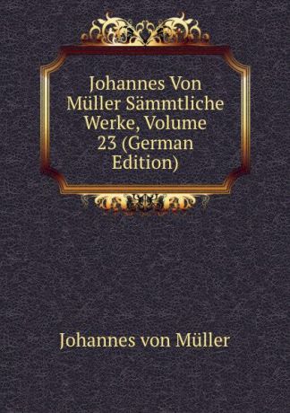 Johannes von Müller Johannes Von Muller Sammtliche Werke, Volume 23 (German Edition)