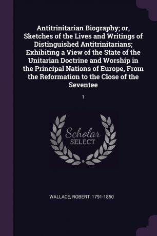 Robert Wallace Antitrinitarian Biography; or, Sketches of the Lives and Writings of Distinguished Antitrinitarians; Exhibiting a View of the State of the Unitarian Doctrine and Worship in the Principal Nations of Europe, From the Reformation to the Close of the ...
