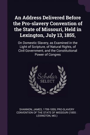 James Shannon An Address Delivered Before the Pro-slavery Convention of the State of Missouri, Held in Lexington, July 13, 1855,. On Domestic Slavery, as Examined in the Light of Scripture, of Natural Rights, of Civil Government, and the Constitutional Power of...