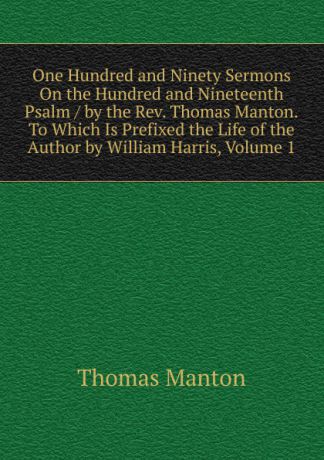 Thomas Manton One Hundred and Ninety Sermons On the Hundred and Nineteenth Psalm / by the Rev. Thomas Manton.To Which Is Prefixed the Life of the Author by William Harris, Volume 1