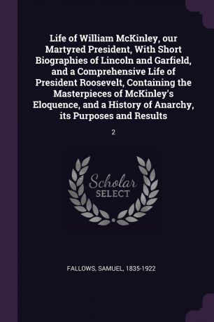 Samuel Fallows Life of William McKinley, our Martyred President, With Short Biographies of Lincoln and Garfield, and a Comprehensive Life of President Roosevelt, Containing the Masterpieces of McKinley