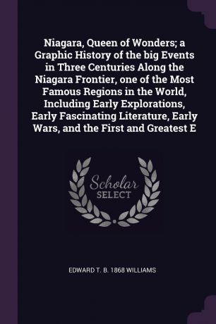 Edward T. b. 1868 Williams Niagara, Queen of Wonders; a Graphic History of the big Events in Three Centuries Along the Niagara Frontier, one of the Most Famous Regions in the World, Including Early Explorations, Early Fascinating Literature, Early Wars, and the First and Gr...