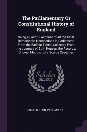The Parliamentary Or Constitutional History of England. Being a Faithful Account of All the Most Remarkable Transactions in Parliament, From the Earliest Times. Collected From the Journals of Both Houses, the Records, Original Manuscripts, Scarce ...