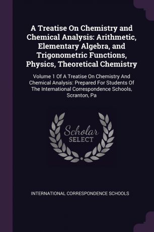 A Treatise On Chemistry and Chemical Analysis. Arithmetic, Elementary Algebra, and Trigonometric Functions, Physics, Theoretical Chemistry: Volume 1 Of A Treatise On Chemistry And Chemical Analysis: Prepared For Students Of The International Corre...