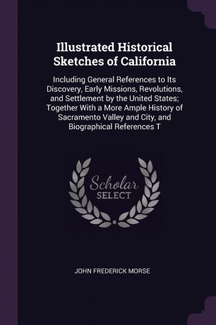 John Frederick Morse Illustrated Historical Sketches of California. Including General References to Its Discovery, Early Missions, Revolutions, and Settlement by the United States; Together With a More Ample History of Sacramento Valley and City, and Biographical Refe...
