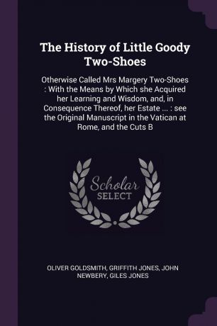 Oliver Goldsmith, Griffith Jones, John Newbery The History of Little Goody Two-Shoes. Otherwise Called Mrs Margery Two-Shoes : With the Means by Which she Acquired her Learning and Wisdom, and, in Consequence Thereof, her Estate ... : see the Original Manuscript in the Vatican at Rome, and the...