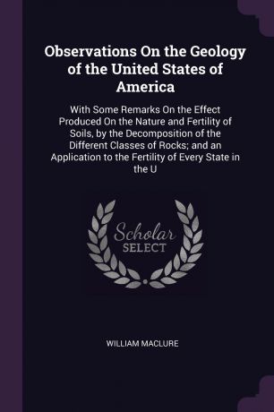William Maclure Observations On the Geology of the United States of America. With Some Remarks On the Effect Produced On the Nature and Fertility of Soils, by the Decomposition of the Different Classes of Rocks; and an Application to the Fertility of Every State ...