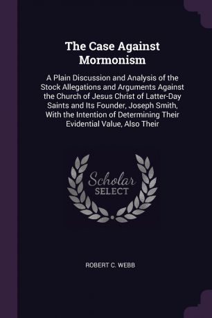 Robert C. Webb The Case Against Mormonism. A Plain Discussion and Analysis of the Stock Allegations and Arguments Against the Church of Jesus Christ of Latter-Day Saints and Its Founder, Joseph Smith, With the Intention of Determining Their Evidential Value, Als...