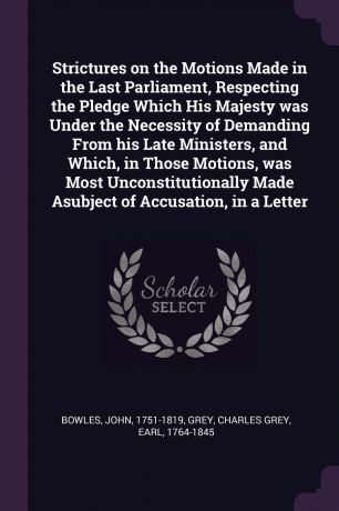 John Bowles, Charles Grey Grey Strictures on the Motions Made in the Last Parliament, Respecting the Pledge Which His Majesty was Under the Necessity of Demanding From his Late Ministers, and Which, in Those Motions, was Most Unconstitutionally Made Asubject of Accusation, in a...