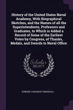 Edward Chauncey Marshall History of the United States Naval Academy, With Biographical Sketches, and the Names of all the Superintendents, Professors and Graduates, to Which is Added a Record of Some of the Earliest Votes by Congress, of Thanks, Medals, and Swords to Nava...