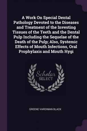 Greene Vardiman Black A Work On Special Dental Pathology Devoted to the Diseases and Treatment of the Investing Tissues of the Teeth and the Dental Pulp Including the Sequelae of the Death of the Pulp; Also, Systemic Effects of Mouth Infections, Oral Prophylaxis and Mo...