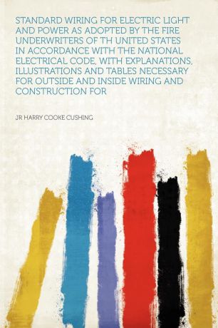 jr Harry Cooke Cushing Standard Wiring for Electric Light and Power as Adopted by the Fire Underwriters of Th United States in Accordance With the National Electrical Code, With Explanations, Illustrations and Tables Necessary for Outside and Inside Wiring and Construct...