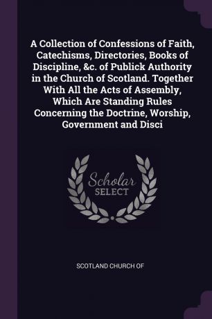A Collection of Confessions of Faith, Catechisms, Directories, Books of Discipline, &c. of Publick Authority in the Church of Scotland. Together With All the Acts of Assembly, Which Are Standing Rules Concerning the Doctrine, Worship, Government a...