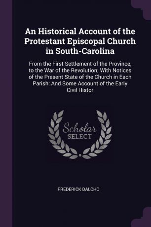 Frederick Dalcho An Historical Account of the Protestant Episcopal Church in South-Carolina. From the First Settlement of the Province, to the War of the Revolution; With Notices of the Present State of the Church in Each Parish: And Some Account of the Early Civi...