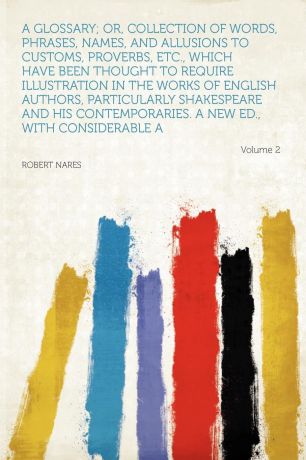 Robert Nares A Glossary; Or, Collection of Words, Phrases, Names, and Allusions to Customs, Proverbs, Etc., Which Have Been Thought to Require Illustration in the Works of English Authors, Particularly Shakespeare and His Contemporaries. a New Ed., With Consid...