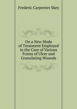 Frederic Carpenter Skey On a New Mode of Treatment Employed in the Cure of Various Forms of Ulcer and Granulating Wounds
