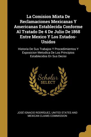 José Ignacio Rodríguez La Comision Mixta De Reclamaciones Mexicanas Y Americanas Establecida Conforme Al Tratado De 4 De Julio De 1868 Entre Mexico Y Los Estados-Unidos. Historia De Sus Trabajos Y Procedimientos Y Exposicion Metodica De Los Principios Establecidos En Su...