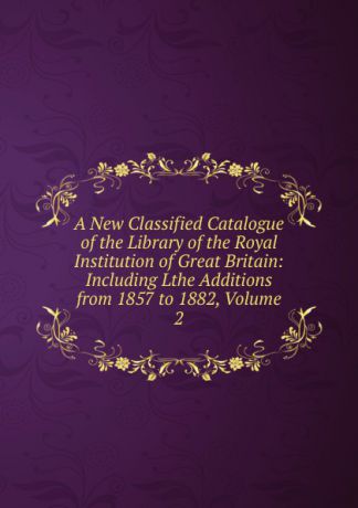 A New Classified Catalogue of the Library of the Royal Institution of Great Britain: Including Lthe Additions from 1857 to 1882, Volume 2