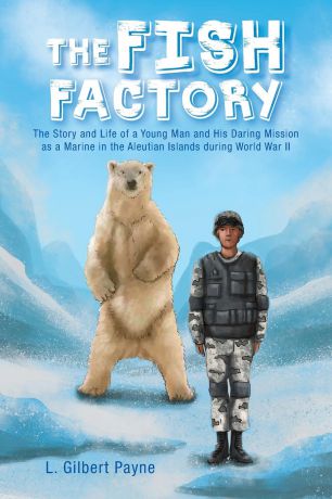 L. Gilbert Payne The Fish Factory. The Story and Life of a Young Man and His Daring Mission as a Marine in the Aleutian Islands During World War II