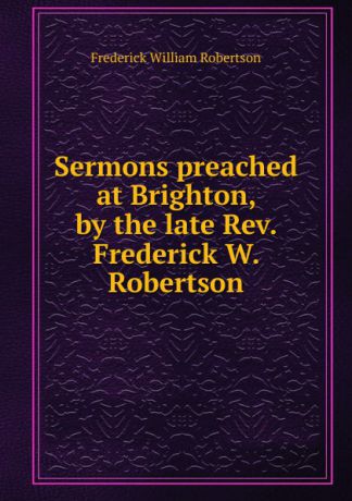 Frederick William Robertson Sermons preached at Brighton, by the late Rev. Frederick W. Robertson