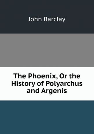 John Barclay The Phoenix, Or the History of Polyarchus and Argenis