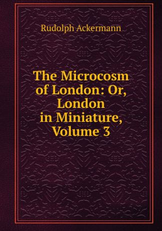 Rudolph Ackermann The Microcosm of London: Or, London in Miniature, Volume 3