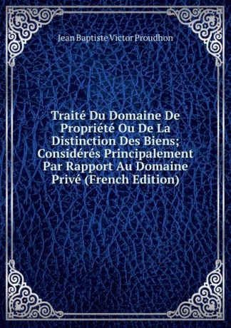 Jean Baptiste Victor Proudhon Traite Du Domaine De Propriete Ou De La Distinction Des Biens; Consideres Principalement Par Rapport Au Domaine Prive (French Edition)