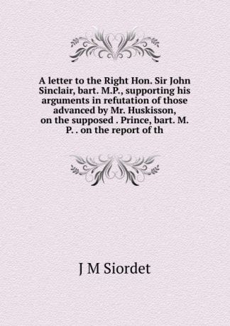 J M Siordet A letter to the Right Hon. Sir John Sinclair, bart. M.P., supporting his arguments in refutation of those advanced by Mr. Huskisson, on the supposed . Prince, bart. M.P. . on the report of th