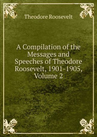 Theodore Roosevelt A Compilation of the Messages and Speeches of Theodore Roosevelt, 1901-1905, Volume 2