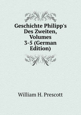 William H. Prescott Geschichte Philipp.s Des Zweiten, Volumes 3-5 (German Edition)