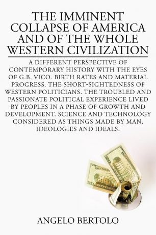 Angelo Bertolo THE IMMINENT COLLAPSE OF AMERICA AND OF THE WHOLE WESTERN CIVILIZATION. A DIFFERENT PERSPECTIVE OF CONTEMPORARY HISTORY WITH THE EYES OF G.B. VICO. BIRTH RATES AND MATERIAL PROGRESS. THE SHORT-SIGHTEDNESS OF WESTERN POLITICIANS. THE TROUBLED AND P...