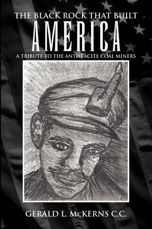 Gerald L. McKerns The Black Rock That Built America. A Tribute to the Antracite Coal Miners