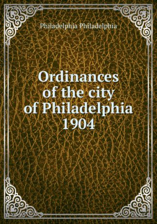 Philadelphia Philadelphia Ordinances of the city of Philadelphia 1904