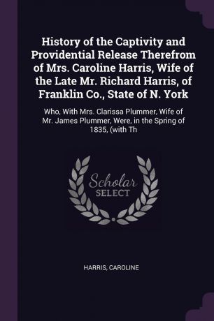 Caroline Harris History of the Captivity and Providential Release Therefrom of Mrs. Caroline Harris, Wife of the Late Mr. Richard Harris, of Franklin Co., State of N. York. Who, With Mrs. Clarissa Plummer, Wife of Mr. James Plummer, Were, in the Spring of 1835, (...