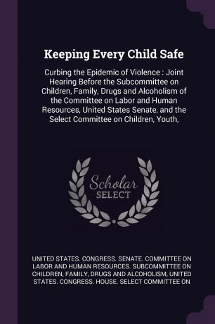 Keeping Every Child Safe. Curbing the Epidemic of Violence : Joint Hearing Before the Subcommittee on Children, Family, Drugs and Alcoholism of the Committee on Labor and Human Resources, United States Senate, and the Select Committee on Children,...