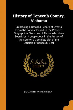 Benjamin Franklin Riley History of Conecuh County, Alabama. Embracing a Detailed Record of Events From the Earliest Period to the Present; Biographical Sketches of Those Who Have Been Most Conspicuous in the Annals of the County; a Complete List of the Officials of Conec...