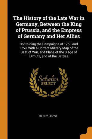 Henry Lloyd The History of the Late War in Germany, Between the King of Prussia, and the Empress of Germany and Her Allies. Containing the Campaigns of 1758 and 1759, With a Correct Military Map of the Seat of War, and Plans of the Siege of Olmutz, and of the...